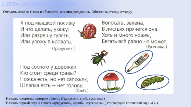 2. ИГРА «ЗАГАДКИ И ОТГАДКИ» Отгадать загадки гнома и объяснить, как они догадались. Обвести картинку-отгадку. Назвать предметы, которые обвели. (Градусник, гриб, гусеница.) Назвать первый звук в словах «градусник», «гриб», «гусеница». (Это твердый согласный звук «Г».)