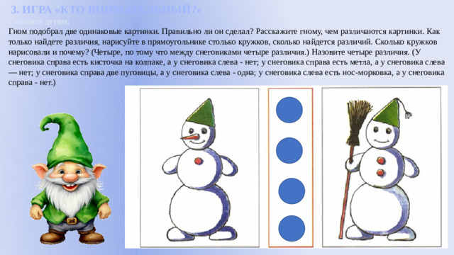 3. ИГРА «КТО ВНИМАТЕЛЬНЫЙ?» Скажите детям: Гном подобрал две одинаковые картинки. Правильно ли он сделал? Расскажите гному, чем различаются картинки. Как только найдете различия, нарисуйте в прямоугольнике столько кружков, сколько найдется различий. Сколько кружков нарисовали и почему? (Четыре, по тому что между снеговиками четыре различия.) Назовите четыре различия. (У снеговика справа есть кисточка на колпаке, а у снеговика слева - нет; у снеговика справа есть метла, а у снеговика слева — нет; у снеговика справа две пуговицы, а у снеговика слева - одна; у снеговика слева есть нос-морковка, а у снеговика справа - нет.)
