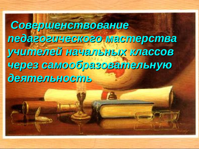 Совершенствование педагогического мастерства учителей начальных классов через самообразовательную деятельность  Совершенствование педагогического мастерства учителей начальных классов через самообразовательную деятельность