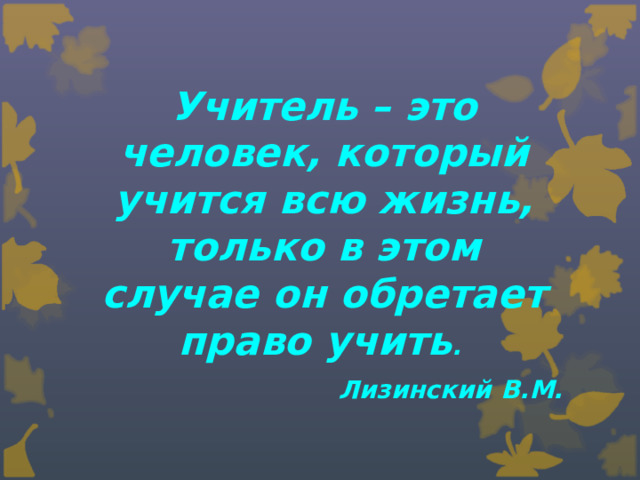 Учитель – это человек, который учится всю жизнь, только в этом случае он обретает право учить . Лизинский В.М.
