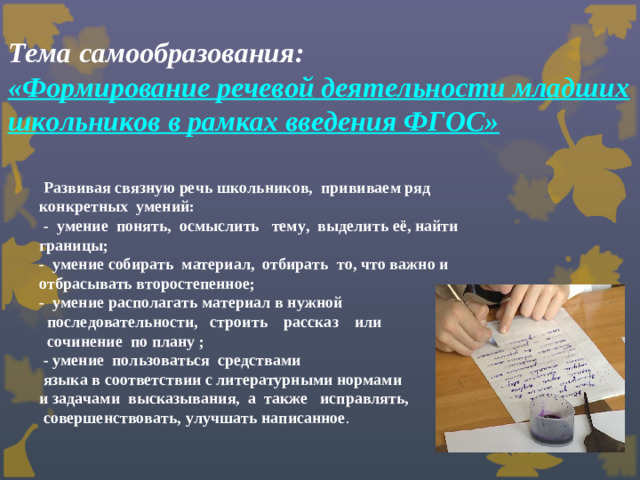Тема самообразования:  «Формирование речевой деятельности младших школьников в рамках введения ФГОС»    Развивая связную речь школьников, прививаем ряд конкретных умений:  - умение понять, осмыслить тему, выделить её, найти границы; - умение собирать материал, отбирать то, что важно и отбрасывать второстепенное; - умение располагать материал в нужной  последовательности, строить рассказ или  сочинение по плану ;  - умение пользоваться средствами  языка в соответствии с литературными нормами и задачами высказывания, а также исправлять,  совершенствовать, улучшать написанное .