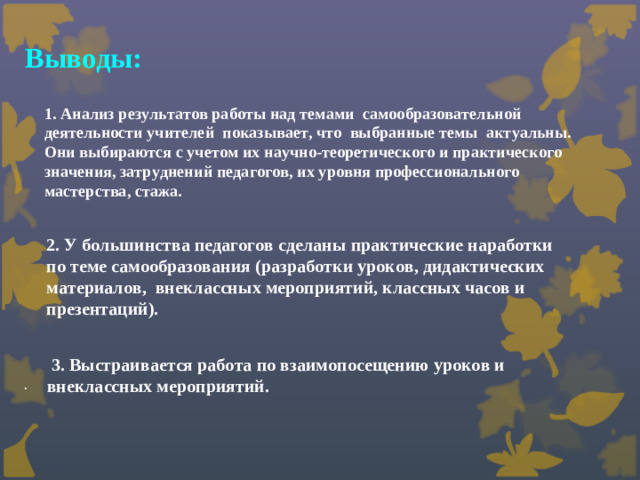 Выводы: 1. Анализ результатов работы над темами самообразовательной деятельности учителей показывает, что выбранные темы актуальны. Они выбираются с учетом их научно-теоретического и практического значения, затруднений педагогов, их уровня профессионального мастерства, стажа.   2. У большинства педагогов сделаны практические наработки по теме самообразования (разработки уроков, дидактических материалов, внеклассных мероприятий, классных часов и презентаций).  3. Выстраивается работа по взаимопосещению уроков и внеклассных мероприятий. .
