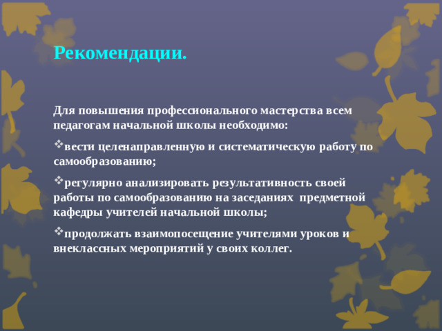 Рекомендации.  Для повышения профессионального мастерства всем педагогам начальной школы необходимо: вести целенаправленную и систематическую работу по самообразованию; регулярно анализировать результативность своей работы по самообразованию на заседаниях предметной кафедры учителей начальной школы; продолжать взаимопосещение учителями уроков и внеклассных мероприятий у своих коллег.