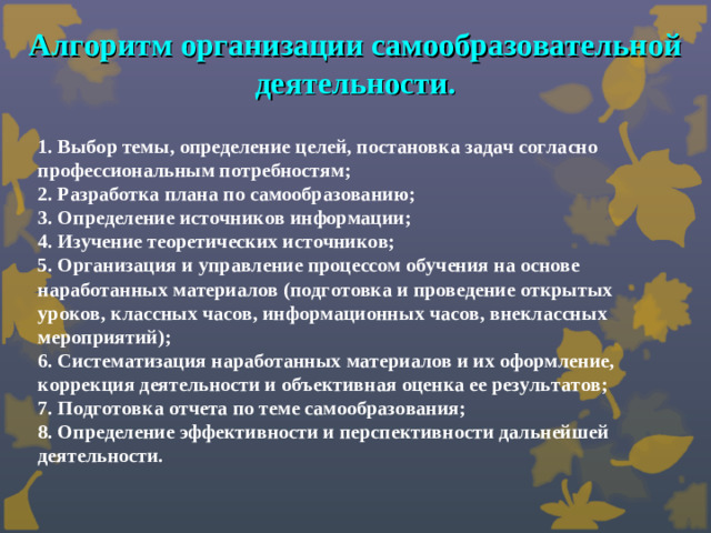 Алгоритм организации самообразовательной деятельности. 1. Выбор темы, определение целей, постановка задач согласно профессиональным потребностям;  2. Разработка плана по самообразованию;  3. Определение источников информации;  4. Изучение теоретических источников;  5. Организация и управление процессом обучения на основе наработанных материалов (подготовка и проведение открытых уроков, классных часов, информационных часов, внеклассных мероприятий);  6. Систематизация наработанных материалов и их оформление, коррекция деятельности и объективная оценка ее результатов;  7. Подготовка отчета по теме самообразования;  8. Определение эффективности и перспективности дальнейшей деятельности.