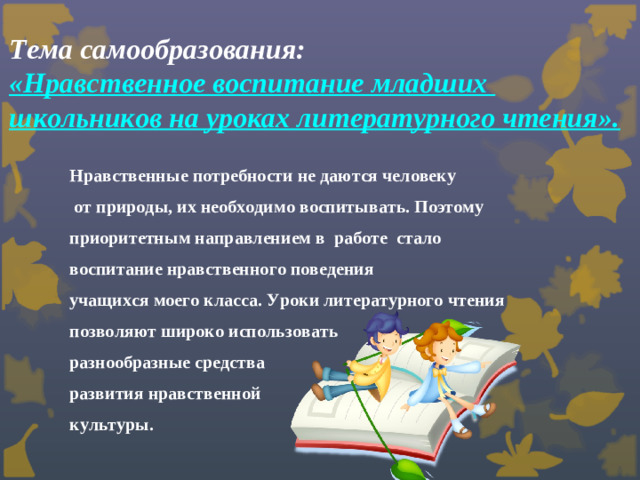 Тема самообразования:  «Нравственное воспитание младших  школьников на уроках литературного чтения».    Нравственные потребности не даются человеку  от природы, их необходимо воспитывать. Поэтому приоритетным направлением в работе стало воспитание нравственного поведения учащихся моего класса. Уроки литературного чтения позволяют широко использовать разнообразные средства развития нравственной культуры.