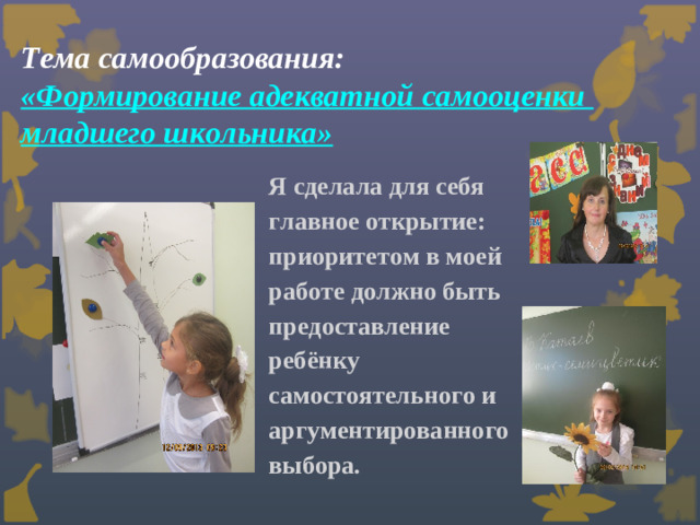 Тема самообразования:  «Формирование адекватной самооценки  младшего школьника»     Я сделала для себя главное открытие: приоритетом в моей работе должно быть предоставление ребёнку самостоятельного и аргументированного выбора.