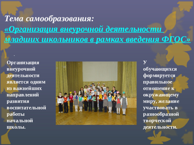 Тема самообразования:  «Организация внеурочной деятельности  младших школьников в рамках введения ФГОС»   . Организация внеурочной деятельности является одним из важнейших направлений развития воспитательной работы начальной школы.  У обучающихся формируется правильное отношение к окружающему миру, желание участвовать в разнообразной творческой деятельности.