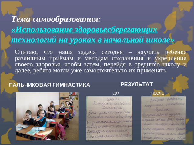 Тема самообразования:  «Использование здоровьесберегающих технологий на уроках в начальной школе» Считаю, что наша задача сегодня – научить ребенка различным приёмам и методам сохранения и укрепления своего здоровья, чтобы затем, перейдя в среднюю школу и далее, ребята могли уже самостоятельно их применять.     . РЕЗУЛЬТАТ ПАЛЬЧИКОВАЯ ГИМНАСТИКА до после