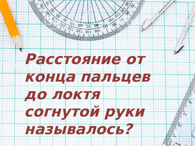 Расстояние от конца пальцев до локтя согнутой руки называлось?