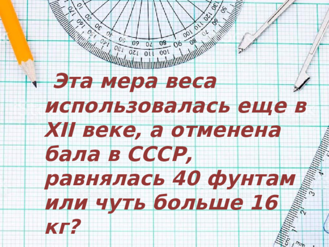 Эта мера веса использовалась еще в XII веке, а отменена бала в СССР, равнялась 40 фунтам или чуть больше 16 кг?