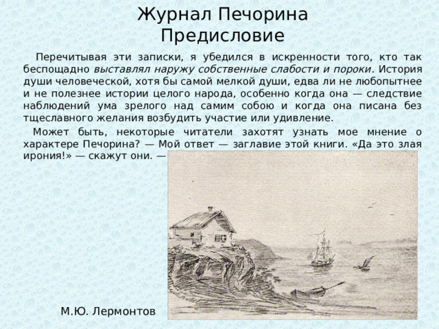 Журнал Печорина  Предисловие  Перечитывая эти записки, я убедился в искренности того, кто так беспощадно выставлял наружу собственные слабости и пороки . История души человеческой, хотя бы самой мелкой души, едва ли не любопытнее и не полезнее истории целого народа, особенно когда она — следствие наблюдений ума зрелого над самим собою и когда она писана без тщеславного желания возбудить участие или удивление.  Может быть, некоторые читатели захотят узнать мое мнение о характере Печорина? — Мой ответ — заглавие этой книги. «Да это злая ирония!» — скажут они. — Не знаю. М.Ю. Лермонтов