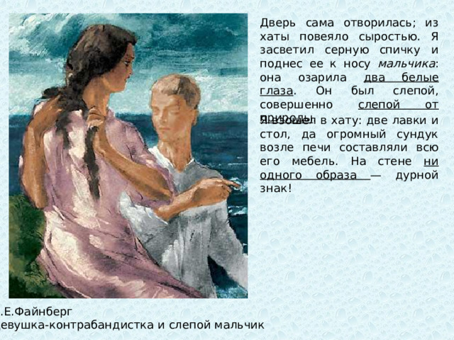 Дверь сама отворилась; из хаты повеяло сыростью. Я засветил серную спичку и поднес ее к носу мальчика : она озарила два белые глаза . Он был слепой, совершенно слепой от природы . Я взошел в хату: две лавки и стол, да огромный сундук возле печи составляли всю его мебель. На стене ни одного образа — дурной знак! Л.Е.Файнберг Девушка-контрабандистка и слепой мальчик