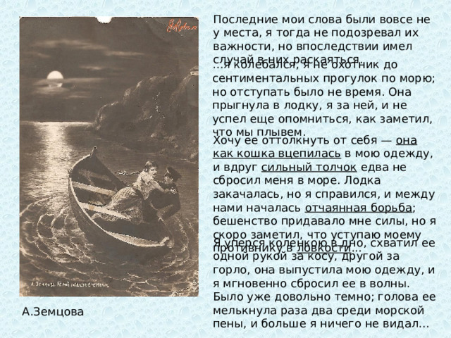 Последние мои слова были вовсе не у места, я тогда не подозревал их важности, но впоследствии имел случай в них раскаяться. … я колебался, я не охотник до сентиментальных прогулок по морю; но отступать было не время. Она прыгнула в лодку, я за ней, и не успел еще опомниться, как заметил, что мы плывем. Хочу ее оттолкнуть от себя — она как кошка вцепилась в мою одежду, и вдруг сильный толчок едва не сбросил меня в море. Лодка закачалась, но я справился, и между нами началась отчаянная борьба ; бешенство придавало мне силы, но я скоро заметил, что уступаю моему противнику в ловкости ...  Я уперся коленкою в дно, схватил ее одной рукой за косу, другой за горло, она выпустила мою одежду, и я мгновенно сбросил ее в волны. Было уже довольно темно; голова ее мелькнула раза два среди морской пены, и больше я ничего не видал... А.Земцова