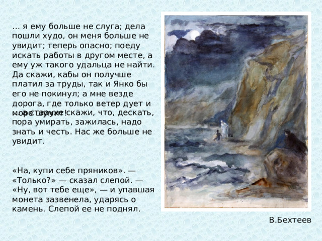 … я ему больше не слуга; дела пошли худо, он меня больше не увидит; теперь опасно; поеду искать работы в другом месте, а ему уж такого удальца не найти. Да скажи, кабы он получше платил за труды, так и Янко бы его не покинул; а мне везде дорога, где только ветер дует и море шумит!  … а старухе скажи, что, дескать, пора умирать, зажилась, надо знать и честь. Нас же больше не увидит. «На, купи себе пряников». — «Только?» — сказал слепой. — «Ну, вот тебе еще», — и упавшая монета зазвенела, ударясь о камень. Слепой ее не поднял.  В.Бехтеев