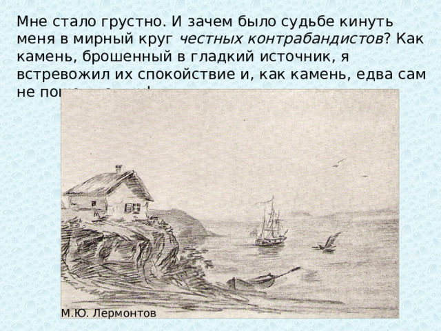 Мне стало грустно. И зачем было судьбе кинуть меня в мирный круг  честных контрабандистов ? Как камень, брошенный в гладкий источник, я встревожил их спокойствие и, как камень, едва сам не пошел ко дну! М.Ю. Лермонтов