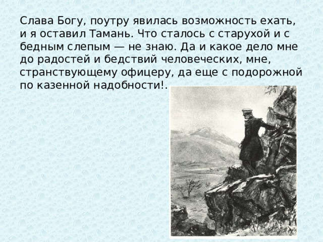 Слава Богу, поутру явилась возможность ехать, и я оставил Тамань. Что сталось с старухой и с бедным слепым — не знаю. Да и какое дело мне до радостей и бедствий человеческих, мне, странствующему офицеру, да еще с подорожной по казенной надобности!..