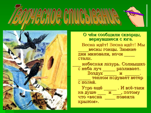 О чём сообщили скворцы, вернувшиеся с юга.   Весна идёт! Весна идёт! Мы _____весны гонцы. Зимние дни миновали, ночи _____ стали. ____ небесная лазурь. Солнышко с неба луч ______ разливает.  Воздух ______ и _______. ______ теплом подувает ветер с полей.  Утро ещё ______ . И всё-таки на душе ____ и ____, потому что «весна _____ повеяла крылом».