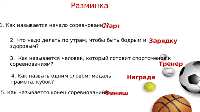 Разминка 1. Как называется начало соревнований? Старт 2. Что надо делать по утрам, чтобы быть бодрым и здоровым? Зарядку 3. Как называется человек, который готовит спортсменов к соревнованиям? Тренер 4. Как назвать одним словом: медаль грамота, кубок? Награда  5. Как называется конец соревнований? Финиш