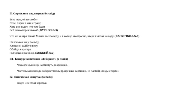 II. Определите вид спорта (4 слайд) Есть игра, её все любят:  Поле, парни в мяч играют,  Хоть все знают, что там будет —  Всё равно переживают! ( ФУТБОЛ-№3) Что же за игра такая? Мячик весело веду, и в кольцо его бросаю, вверх взлетая на ходу. ( БАСКЕТБОЛ-№1) На коньках качу по льду,  Клюшкой шайбу я веду,  Обойду я вратаря,  Гол забью красиво я. ( ХОККЕЙ-№2) III. Конкурс капитанов «Лабиринт» (5 слайд) *Помоги лыжнику найти путь до финиша. *Остальная команда собирает пазлы (разрезные картинки, 15 частей) «Виды спорта» IV. Физическая минутка (6 слайд) Видео «Весёлая зарядка»  