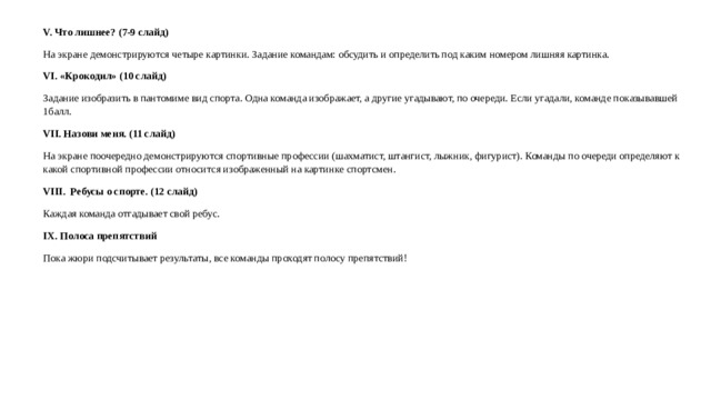V. Что лишнее? (7-9 слайд) На экране демонстрируются четыре картинки. Задание командам: обсудить и определить под каким номером лишняя картинка. VI. «Крокодил» (10 слайд) Задание изобразить в пантомиме вид спорта. Одна команда изображает, а другие угадывают, по очереди. Если угадали, команде показывавшей 1балл. VII. Назови меня. (11 слайд) На экране поочередно демонстрируются спортивные профессии (шахматист, штангист, лыжник, фигурист). Команды по очереди определяют к какой спортивной профессии относится изображенный на картинке спортсмен. VIII.  Ребусы о спорте. (12 слайд) Каждая команда отгадывает свой ребус. IX. Полоса препятствий Пока жюри подсчитывает результаты, все команды проходят полосу препятствий!  