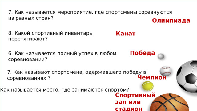 7. Как называется мероприятие, где спортсмены соревнуются из разных стран? Олимпиада 8. Какой спортивный инвентарь перетягивают? Канат Победа  6. Как называется полный успех в любом соревновании? 7. Как называют спортсмена, одержавшего победу в соревнованиях ?   Чемпион 8. Как называется место, где занимаются спортом? Спортивный зал или стадион
