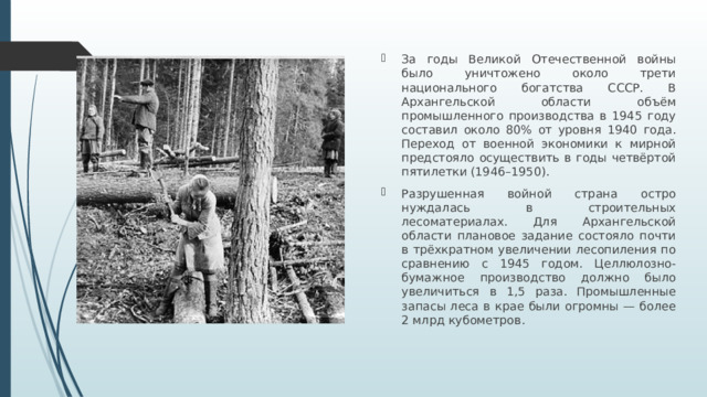 За годы Великой Отечественной войны было уничтожено около трети национального богатства СССР. В Архангельской области объём промышленного производства в 1945 году составил около 80% от уровня 1940 года. Переход от военной экономики к мирной предстояло осуществить в годы четвёртой пятилетки (1946–1950). Разрушенная войной страна остро нуждалась в строительных лесоматериалах. Для Архангельской области плановое задание состояло почти в трёхкратном увеличении лесопиления по сравнению с 1945 годом. Целлюлозно-бумажное производство должно было увеличиться в 1,5 раза. Промышленные запасы леса в крае были огромны — более 2 млрд кубометров.