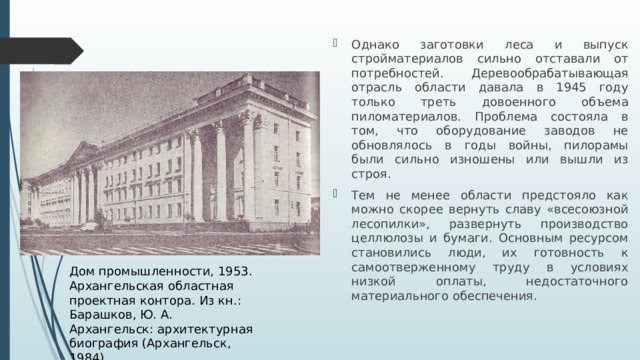 Однако заготовки леса и выпуск стройматериалов сильно отставали от потребностей. Деревообрабатывающая отрасль области давала в 1945 году только треть довоенного объема пиломатериалов. Проблема состояла в том, что оборудование заводов не обновлялось в годы войны, пилорамы были сильно изношены или вышли из строя. Тем не менее области предстояло как можно скорее вернуть славу «всесоюзной лесопилки», развернуть производство целлюлозы и бумаги. Основным ресурсом становились люди, их готовность к самоотверженному труду в условиях низкой оплаты, недостаточного материального обеспечения.