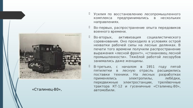 Усилия по восстановлению лесопромышленного комплекса предпринимались в нескольких направлениях. Во-первых, распространение опыта передовиков военного времени. Во-вторых, активизация социалистического соревнования. Оно проходило в условиях острой нехватки рабочей силы на лесных делянках. В печати того времени получили распространение выражения «лесной фронт», «стахановец лесной промышленности». Тяжёлой работой лесорубов занимались даже женщины. В-третьих, с началом в 1951 году пятой пятилетки в лесную отрасль расширились поставки техники. На лесных разработках применялись электропилы, лебёдки, передвижные электростанции, трелёвочные трактора КТ-12 и гусеничные «Сталинец-80», автомобили.