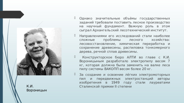 Однако значительные объёмы государственных заданий требовали поставить лесное производство на научный фундамент. Важную роль в этом сыграл Архангельский лесотехнический институт. Направлениями его исследований стали наиболее сложные проблемы лесного хозяйства: лесовосстановление, химическая переработка и сохранение древесины, распиловка тонкомерного дерева, речной сплав древесины.  Конструкторское бюро АЛТИ во главе с К.И. Вороницыным разработало электропилу весом 7 кг, которая должна была заменить на валке леса пилу системы ВАКОПП весом более 20 кг. За создание и освоение лёгких электромоторных пил и передвижных электростанций авторы изобретения в 1949 году стали лауреатами Сталинской премии II степени