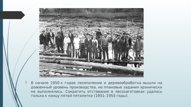 В начале 1950-х годов лесопиление и деревообработка вышли на довоенный уровень производства, но плановые задания хронически не выполнялись. Сократить отставание в лесозаготовках удалось только к концу пятой пятилетки (1951–1955 годы).