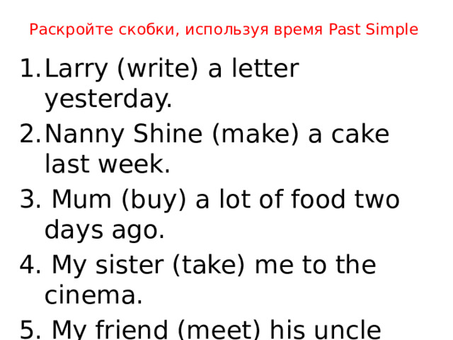 Раскройте скобки, используя время Past Simple Larry (write) a letter yesterday. Nanny Shine (make) a cake last week. 3. Mum (buy) a lot of food two days ago. 4. My sister (take) me to the cinema. 5. My friend (meet) his uncle yesterday. 6. We (watch) an interesting film last month.