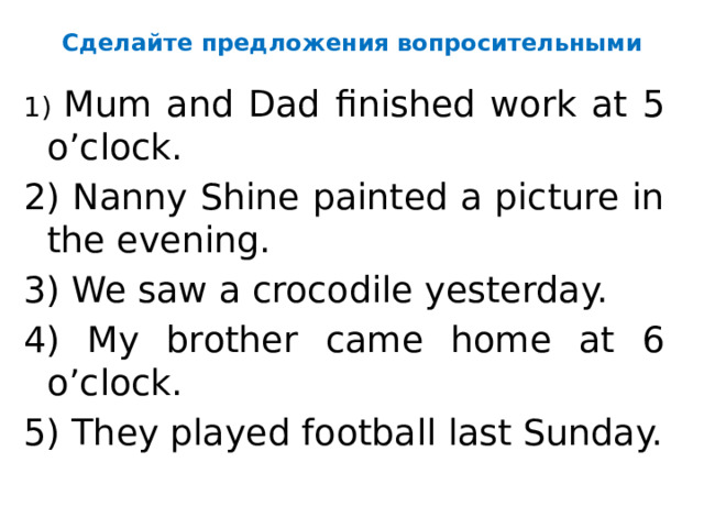 Сделайте предложения вопросительными 1) Mum and Dad finished work at 5 o’clock. 2) Nanny Shine painted a picture in the evening. 3) We saw a crocodile yesterday. 4) My brother came home at 6 o’clock. 5) They played football last Sunday.