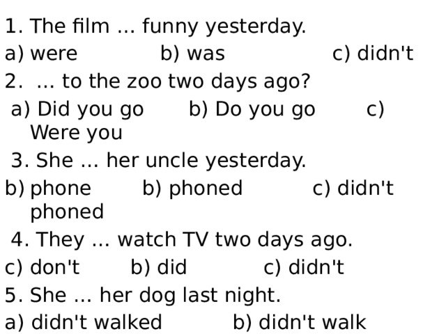 The film … funny yesterday. were b) was c) didn't 2. … to the zoo two days ago?  a) Did you go b) Do you go c) Were you  3. She … her uncle yesterday. phone b) phoned c) didn't phoned  4. They … watch TV two days ago. don't b) did c) didn't