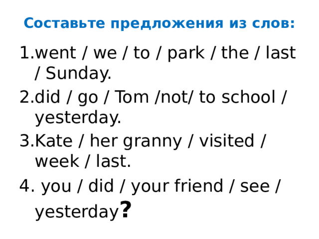 Составьте предложения из слов: went / we / to / park / the / last / Sunday. did / go / Tom /not/ to school / yesterday. Kate / her granny / visited / week / last. 4. you / did / your friend / see / yesterday ?