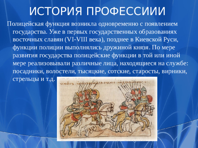 ИСТОРИЯ ПРОФЕССИИИ  Полицейская функция возникла одновременно с появлением государства. Уже в первых государственных образованиях восточных славян (VI-VIII века), позднее в Киевской Руси, функции полиции выполнялись дружиной князя. По мере развития государства полицейские функции в той или иной мере реализовывали различные лица, находящиеся на службе: посадники, волостели, тысяцкие, сотские, старосты, вирники, стрельцы и т.д.
