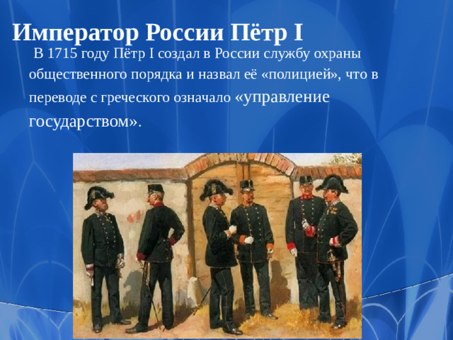 Император России Пётр I   В 1715 году Пётр I создал в России службу охраны общественного порядка и назвал её «полицией», что в переводе с греческого означало «управление государством» .