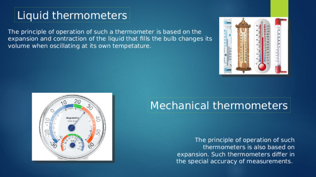 Liquid thermometers The principle of operation of such a thermometer is based on the expansion and contraction of the liquid that fills the bulb changes its volume when oscillating at its own tempetature. Mechanical thermometers The principle of operation of such thermometers is also based on expansion. Such thermometers differ in the special accuracy of measurements.
