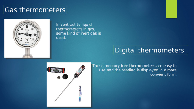 Gas thermometers In contrast to liquid thermometers in gas, some kind of inert gas is used. Digital thermometers These mercury free thermometers are easy to use and the reading is displayed in a more convient form.