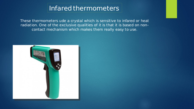 Infared  thermometers  These thermometers ude a crystal which is sensitive to infared or heat radiation. One of the exclusive qualities of it is that it is based on non-contact mechanism which makes them really easy to use.