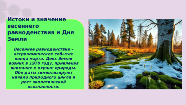 Истоки и значение весеннего равноденствия и Дня Земли  Весеннее равноденствие – астрономическое событие конца марта. День Земли возник в 1970 году, привлекая внимание к охране природы. Обе даты символизируют начало природного цикла и рост экологической осознанности.
