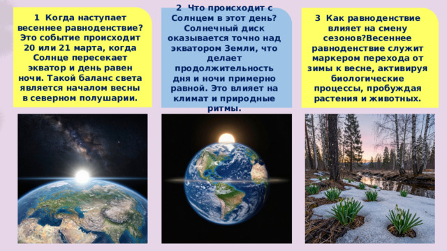 1 Когда наступает весеннее равноденствие? Это событие происходит 20 или 21 марта, когда Солнце пересекает экватор и день равен ночи. Такой баланс света является началом весны в северном полушарии. 2 Что происходит с Солнцем в этот день? 3 Как равноденствие влияет на смену сезонов?Весеннее равноденствие служит маркером перехода от зимы к весне, активируя биологические процессы, пробуждая растения и животных. Солнечный диск оказывается точно над экватором Земли, что делает продолжительность дня и ночи примерно равной. Это влияет на климат и природные ритмы.