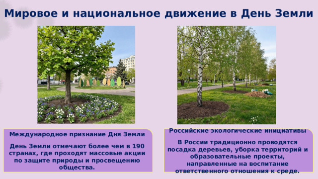 Мировое и национальное движение в День Земли Международное признание Дня Земли Российские экологические инициативы   День Земли отмечают более чем в 190 странах, где проходят массовые акции по защите природы и просвещению общества. В России традиционно проводятся посадка деревьев, уборка территорий и образовательные проекты, направленные на воспитание ответственного отношения к среде.