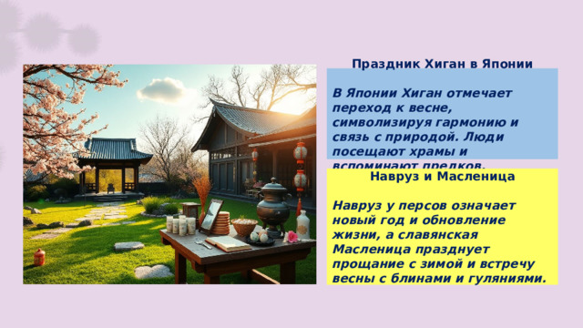 Праздник Хиган в Японии  В Японии Хиган отмечает переход к весне, символизируя гармонию и связь с природой. Люди посещают храмы и вспоминают предков. Навруз и Масленица  Навруз у персов означает новый год и обновление жизни, а славянская Масленица празднует прощание с зимой и встречу весны с блинами и гуляниями.