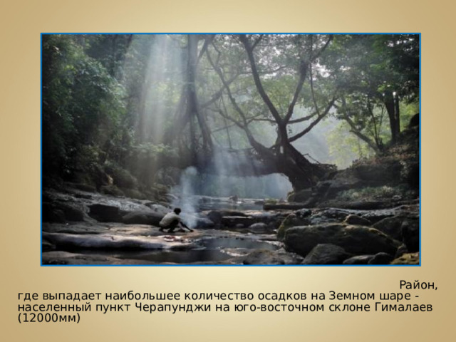 Район, где выпадает наибольшее количество осадков на Земном шаре - населенный пункт Черапунджи на юго-восточном склоне Гималаев (12000мм)
