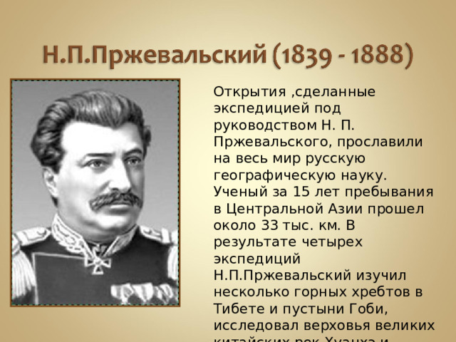 Открытия ,сделанные экспедицией под руководством Н. П. Пржевальского, прославили на весь мир русскую географическую науку. Ученый за 15 лет пребывания в Центральной Азии прошел около 33 тыс. км. В результате четырех экспедиций Н.П.Пржевальский изучил несколько горных хребтов в Тибете и пустыни Гоби, исследовал верховья великих китайских рек Хуанхэ и Янцзы и описал природные условия «блуждающего»озера Лобнор, которое перемещается вместе с песками.