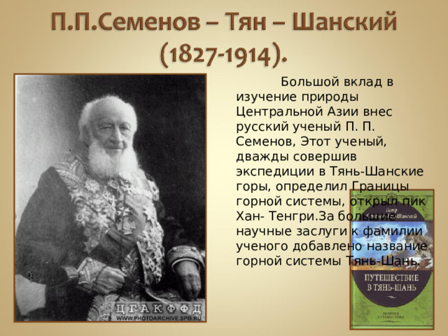 Большой вклад в изучение природы Центральной Азии внес русский ученый П. П. Семенов, Этот ученый, дважды совершив экспедиции в Тянь-Шанские горы, определил Границы горной системы, открыл пик Хан- Тенгри.За большие научные заслуги к фамилии ученого добавлено название горной системы Тянь-Шань.