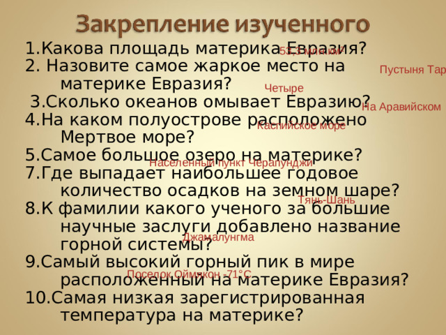 1.Какова площадь материка Евразия? 2. Назовите самое жаркое место на материке Евразия?   3.Сколько океанов омывает Евразию? 4.На каком полуострове расположено Мертвое море? 5.Самое большое озеро на материке? 7.Где выпадает наибольшее годовое количество осадков на земном шаре? 8.К фамилии какого ученого за большие научные заслуги добавлено название горной системы? 9.Самый высокий горный пик в мире расположенный на материке Евразия? 10.Самая низкая зарегистрированная температура на материке? 53,3 млн.км² Пустыня Тар Четыре На Аравийском Каспийское море Населенный пункт Черапунджи Тянь-Шань Джамалунгма Поселок Оймякон -71°С