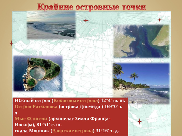 мыс Дежнева    Южный остров ( Кокосовые острова ) 12°4' ю. ш. Остров Ратманова (острова Диомида ) 169°0' з. д Мыс Флигели (архипелаг Земля Франца-Иосифа), 81°51' с. ш. скала Моншик ( Азорские острова ) 31º16' з. д.