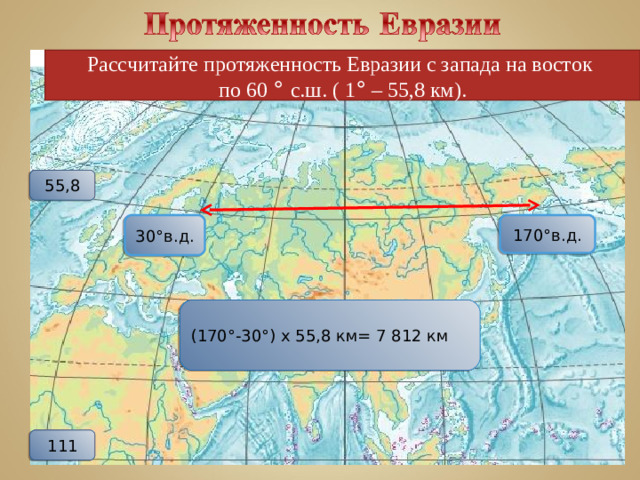 Рассчитайте протяженность Евразии с запада на восток по 60 ° с.ш. ( 1 ° – 55,8 км). 55,8 30°в.д. 170°в.д. (170°-30°) х 55,8 км= 7 812 км 111