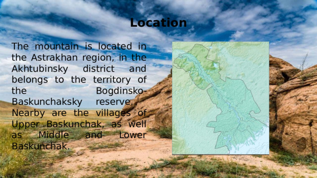 Location The mountain is located in the Astrakhan region, in the Akhtubinsky district and belongs to the territory of the Bogdinsko-Baskunchaksky reserve. Nearby are the villages of Upper Baskunchak, as well as Middle and Lower Baskunchak.